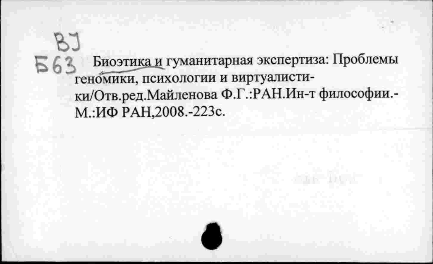 ﻿ъз
Б63> Биоэтика и гуманитарная экспертиза: Проблемы геномики, психологии и виртуалисти-ки/Отв.ред.Майленова Ф.Г.:РАН.Ин-т философии.-М.:ИФ РАН,2008.-223с.